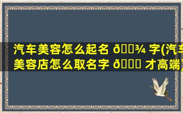 汽车美容怎么起名 🌾 字(汽车美容店怎么取名字 🍀 才高端)